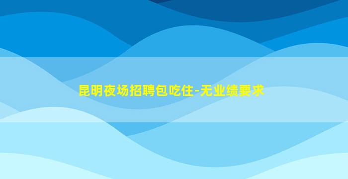 昆明夜场招聘包吃住-无业绩要求